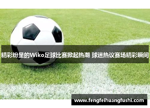 精彩纷呈的Wiko足球比赛掀起热潮 球迷热议赛场精彩瞬间
