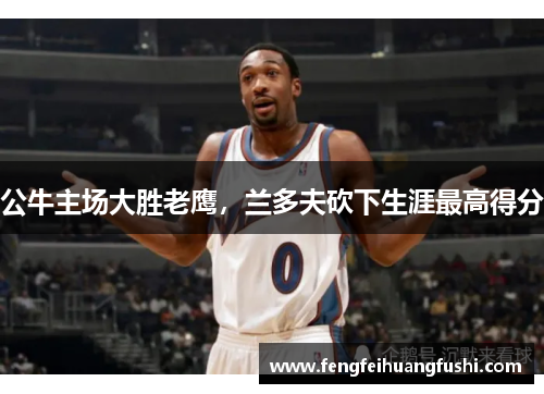 公牛主场大胜老鹰，兰多夫砍下生涯最高得分